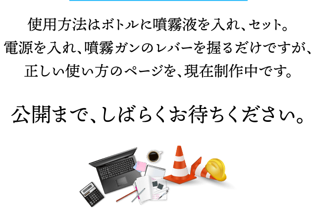 使用方法はボトルに噴霧液を入れ、セット。電源を入れ、噴霧ガンのレバーを握るだけですが、正しい使い方のページを、現在制作中です。公開まで、しばらくお待ちください。